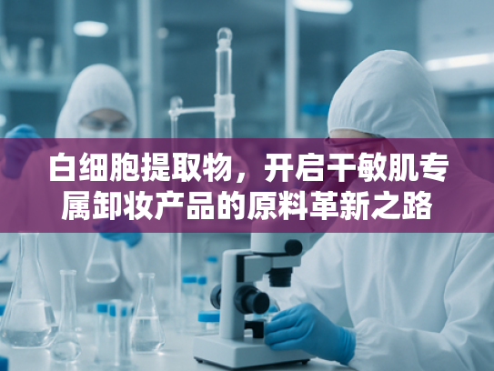 白细胞提取物，开启干敏肌专属卸妆产品的原料革新之路