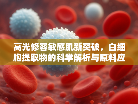 高光修容敏感肌新突破，白细胞提取物的科学解析与原料应用指南