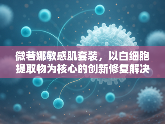 微若娜敏感肌套装，以白细胞提取物为核心的创新修复解决方案