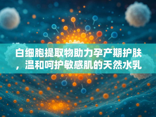 白细胞提取物助力孕产期护肤，温和呵护敏感肌的天然水乳选择