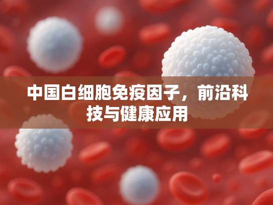 中国白细胞免疫因子，前沿科技与健康应用