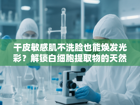 干皮敏感肌不洗脸也能焕发光彩？解锁白细胞提取物的天然护肤奥秘