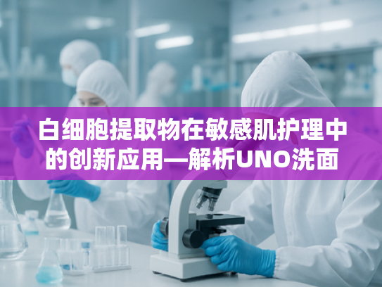 白细胞提取物在敏感肌护理中的创新应用—解析UNO洗面奶核心原料的科研突破