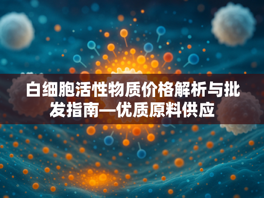 白细胞活性物质价格解析与批发指南—优质原料供应