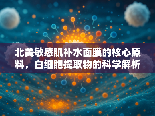 北美敏感肌补水面膜的核心原料，白细胞提取物的科学解析与批发优势
