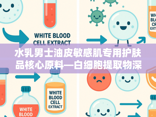 水乳男士油皮敏感肌专用护肤品核心原料—白细胞提取物深度解析