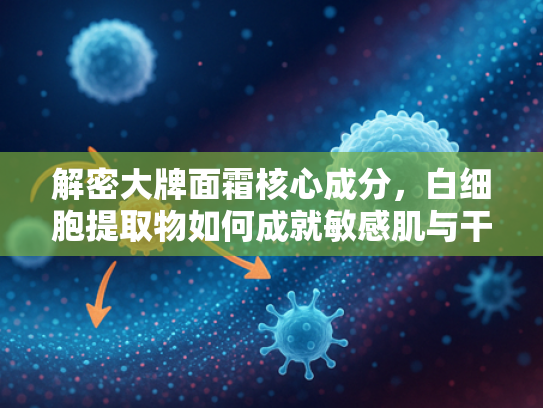 解密大牌面霜核心成分，白细胞提取物如何成就敏感肌与干皮救星