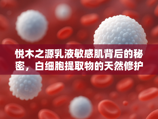 悦木之源乳液敏感肌背后的秘密，白细胞提取物的天然修护力量