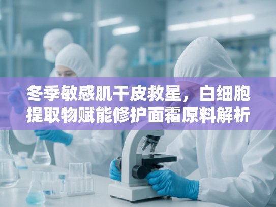 冬季敏感肌干皮救星，白细胞提取物赋能修护面霜原料解析