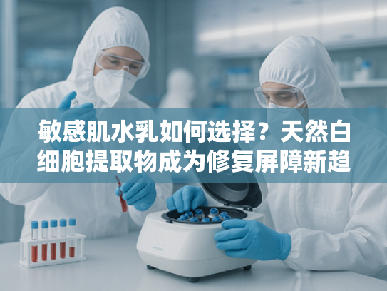 敏感肌水乳如何选择？天然白细胞提取物成为修复屏障新趋势