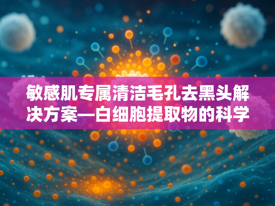 敏感肌专属清洁毛孔去黑头解决方案—白细胞提取物的科学解析与原料优势 敏感肌专属清洁毛孔去黑头解决方案—白细胞提取物的科学解析与原料优势
