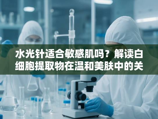 水光针适合敏感肌吗？解读白细胞提取物在温和美肤中的关键作用