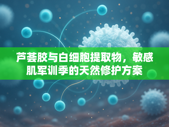 芦荟胶与白细胞提取物，敏感肌军训季的天然修护方案