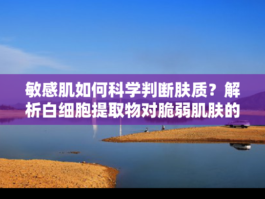 敏感肌如何科学判断肤质？解析白细胞提取物对脆弱肌肤的养护作用