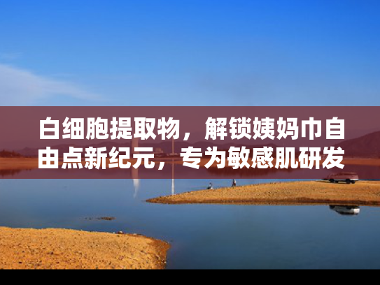白细胞提取物，解锁姨妈巾自由点新纪元，专为敏感肌研发的天然原料解决方案