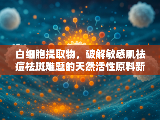 白细胞提取物，破解敏感肌祛痘祛斑难题的天然活性原料新方向