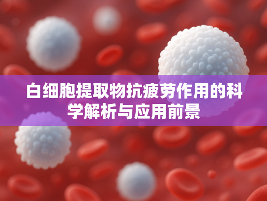 白细胞提取物抗疲劳作用的科学解析与应用前景