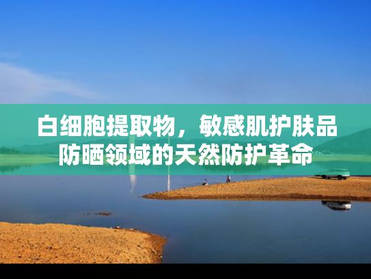 白细胞提取物，敏感肌护肤品防晒领域的天然防护革命