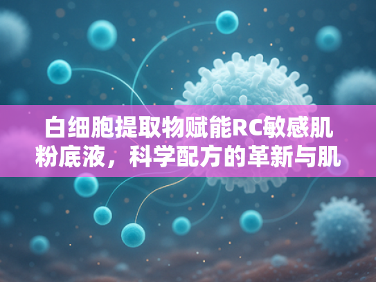 白细胞提取物赋能RC敏感肌粉底液，科学配方的革新与肌肤呵护之道