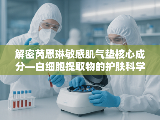 解密芮思琳敏感肌气垫核心成分—白细胞提取物的护肤科学与原料优势