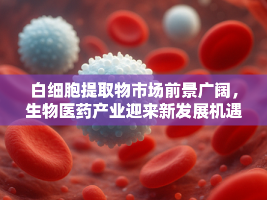 白细胞提取物市场前景广阔，生物医药产业迎来新发展机遇