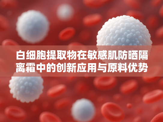 白细胞提取物在敏感肌防晒隔离霜中的创新应用与原料优势解析