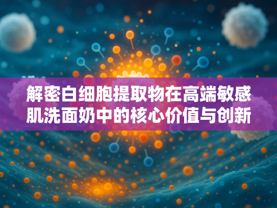 解密白细胞提取物在高端敏感肌洗面奶中的核心价值与创新应用