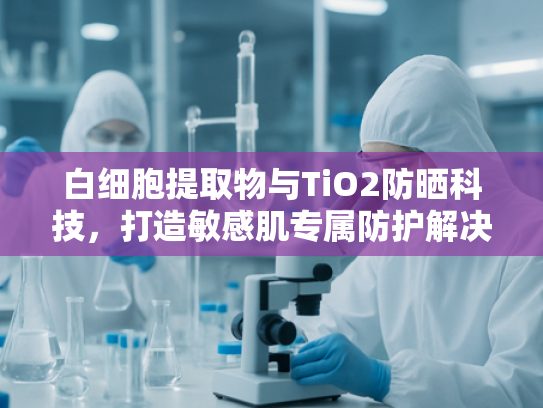 白细胞提取物与TiO2防晒科技，打造敏感肌专属防护解决方案