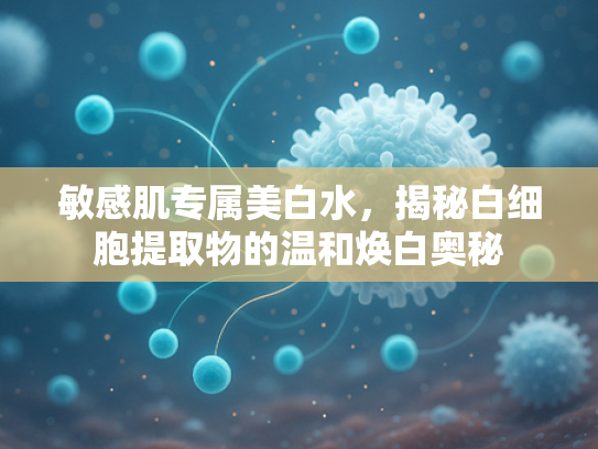 敏感肌专属美白水，揭秘白细胞提取物的温和焕白奥秘