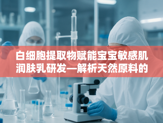 白细胞提取物赋能宝宝敏感肌润肤乳研发—解析天然原料的温和修复力 白细胞提取物赋能宝宝敏感肌润肤乳研发—解析天然原料的温和修复力