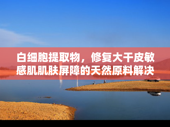 白细胞提取物，修复大干皮敏感肌肌肤屏障的天然原料解决方案