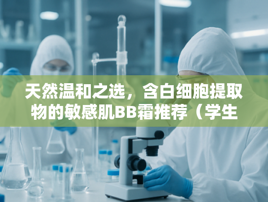 天然温和之选，含白细胞提取物的敏感肌BB霜推荐（学生党必备）