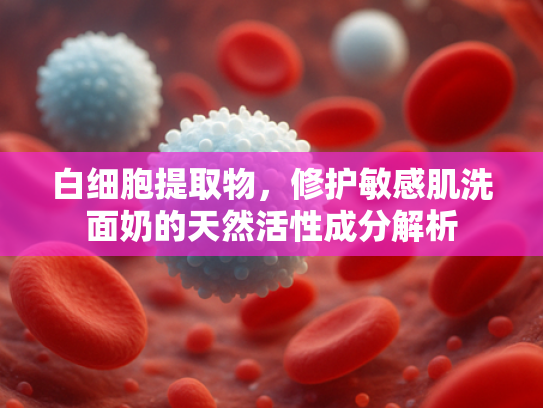 白细胞提取物，修护敏感肌洗面奶的天然活性成分解析