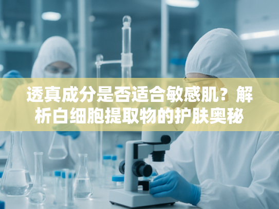 透真成分是否适合敏感肌？解析白细胞提取物的护肤奥秘