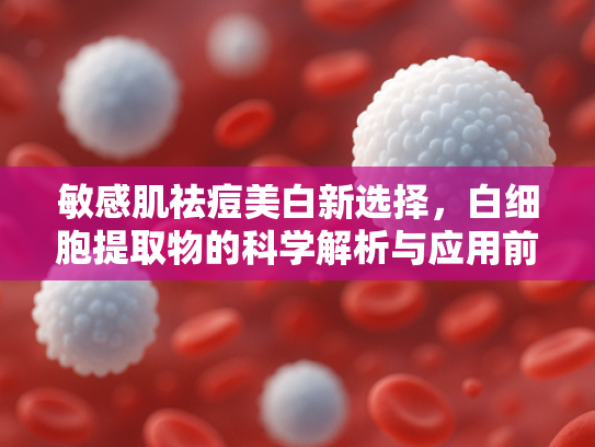 敏感肌祛痘美白新选择，白细胞提取物的科学解析与应用前景