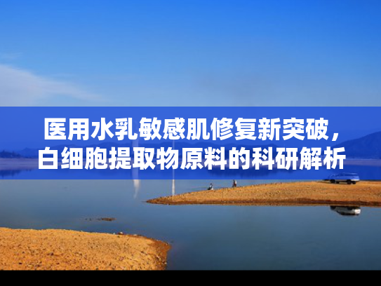 医用水乳敏感肌修复新突破，白细胞提取物原料的科研解析与批发优势