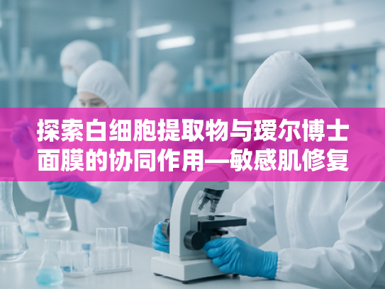 探索白细胞提取物与瑷尔博士面膜的协同作用—敏感肌修复新方案