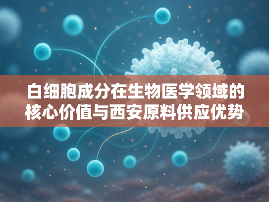 白细胞成分在生物医学领域的核心价值与西安原料供应优势