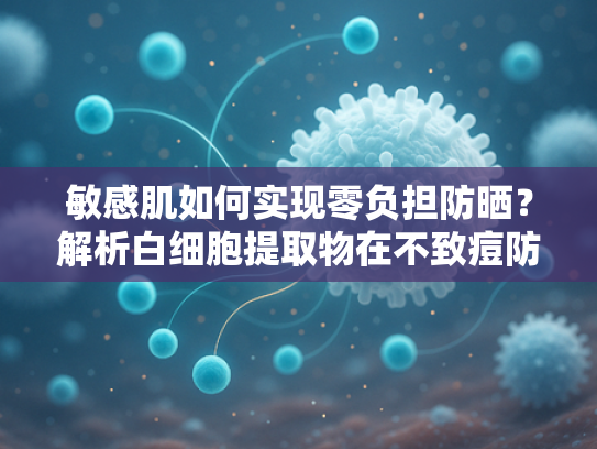 敏感肌如何实现零负担防晒？解析白细胞提取物在不致痘防晒中的核心价值