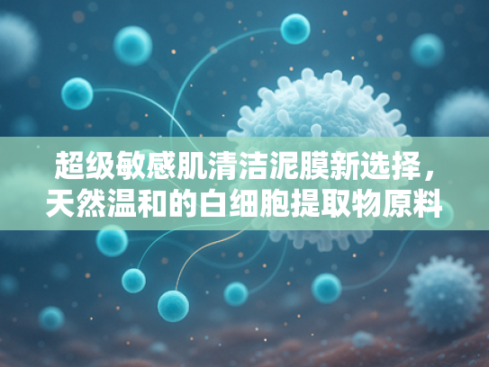 超级敏感肌清洁泥膜新选择，天然温和的白细胞提取物原料解析