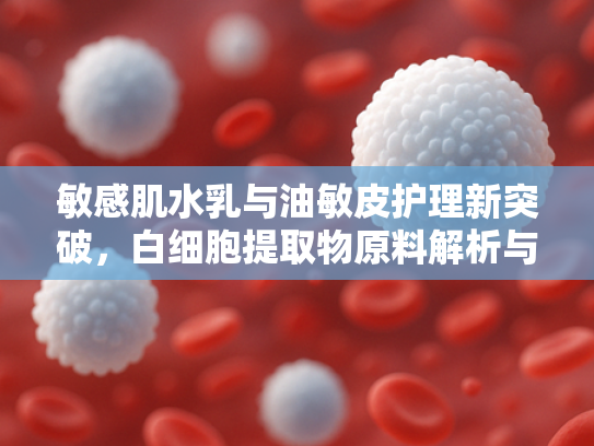 敏感肌水乳与油敏皮护理新突破，白细胞提取物原料解析与批发指南