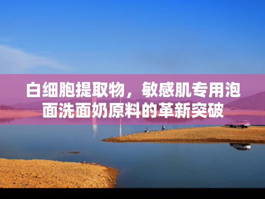 白细胞提取物，敏感肌专用泡面洗面奶原料的革新突破