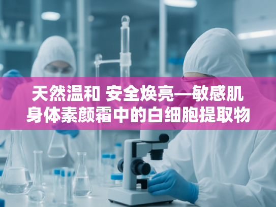 天然温和 安全焕亮—敏感肌身体素颜霜中的白细胞提取物奥秘解析